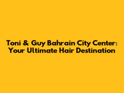 Toni & Guy Bahrain City Center: Your Ultimate Hair Destination