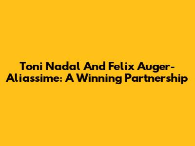 Toni Nadal And Felix Auger-Aliassime: A Winning Partnership