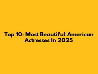 Top 10: Most Beautiful American Actresses In 2025