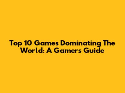 Top 10 Games Dominating The World: A Gamer's Guide