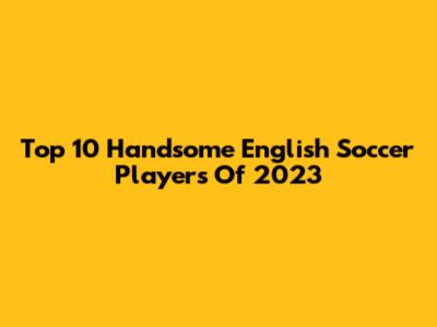 Top 10 Handsome English Soccer Players Of 2023
