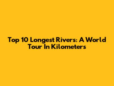 Top 10 Longest Rivers: A World Tour In Kilometers
