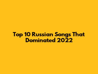 Top 10 Russian Songs That Dominated 2022