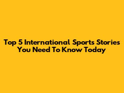 Top 5 International Sports Stories You Need To Know Today