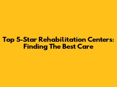 Top 5-Star Rehabilitation Centers: Finding The Best Care