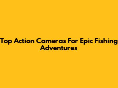 Top Action Cameras For Epic Fishing Adventures