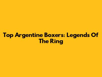 Top Argentine Boxers: Legends Of The Ring