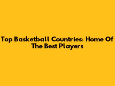 Top Basketball Countries: Home Of The Best Players