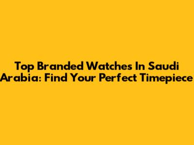 Top Branded Watches In Saudi Arabia: Find Your Perfect Timepiece