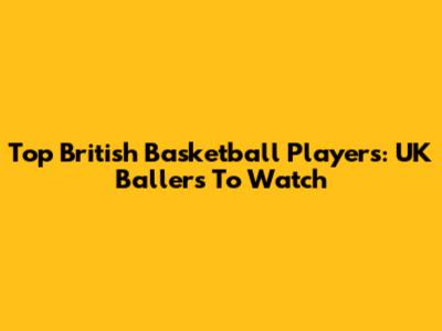 Top British Basketball Players: UK Ballers To Watch