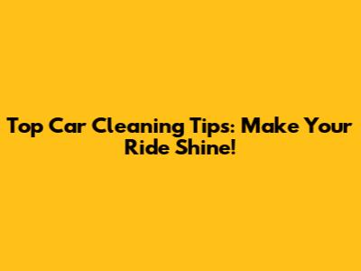 Top Car Cleaning Tips: Make Your Ride Shine!