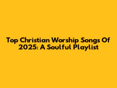 Top Christian Worship Songs Of 2025: A Soulful Playlist