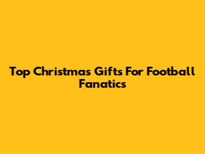 Top Christmas Gifts For Football Fanatics