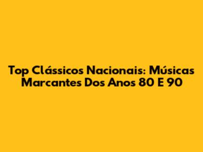 Top Clássicos Nacionais: Músicas Marcantes Dos Anos 80 E 90