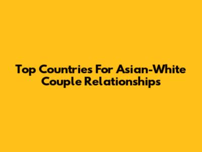 Top Countries For Asian-White Couple Relationships
