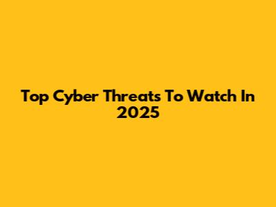 Top Cyber Threats To Watch In 2025