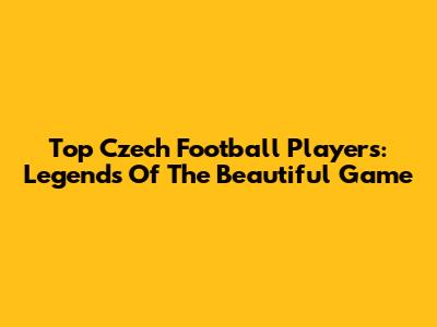 Top Czech Football Players: Legends Of The Beautiful Game