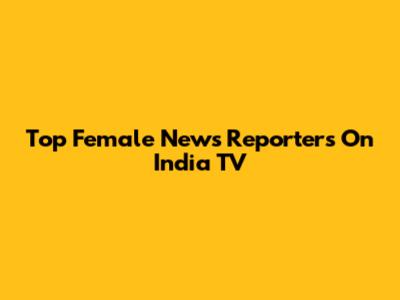 Top Female News Reporters On India TV