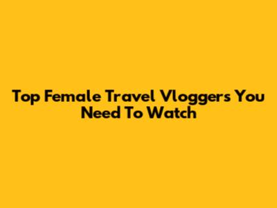 Top Female Travel Vloggers You Need To Watch