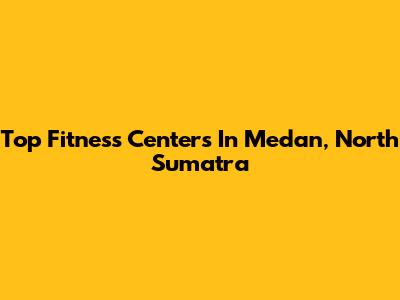 Top Fitness Centers In Medan, North Sumatra