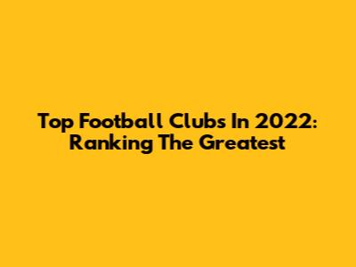 Top Football Clubs In 2022: Ranking The Greatest