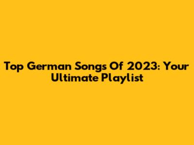 Top German Songs Of 2023: Your Ultimate Playlist
