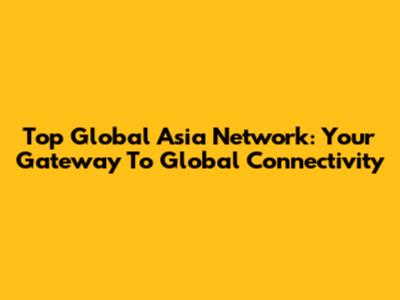 Top Global Asia Network: Your Gateway To Global Connectivity