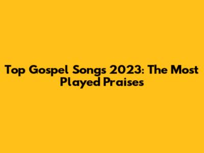 Top Gospel Songs 2023: The Most Played Praises