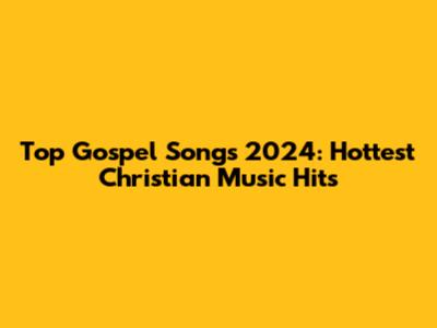 Top Gospel Songs 2024: Hottest Christian Music Hits