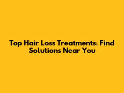 Top Hair Loss Treatments: Find Solutions Near You