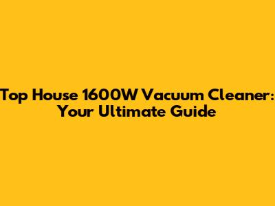 Top House 1600W Vacuum Cleaner: Your Ultimate Guide
