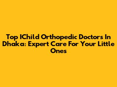 Top IChild Orthopedic Doctors In Dhaka: Expert Care For Your Little Ones