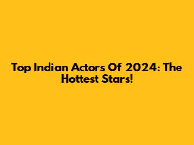 Top Indian Actors Of 2024: The Hottest Stars!