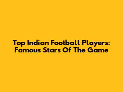 Top Indian Football Players: Famous Stars Of The Game