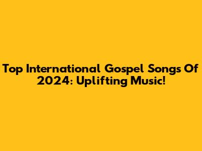 Top International Gospel Songs Of 2024: Uplifting Music!