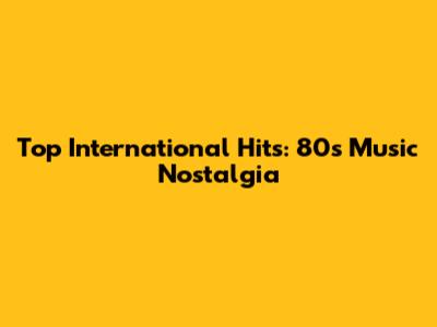 Top International Hits: 80s Music Nostalgia
