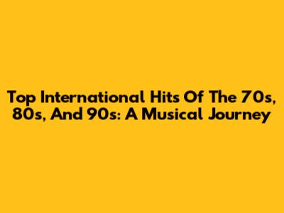 Top International Hits Of The 70s, 80s, And 90s: A Musical Journey