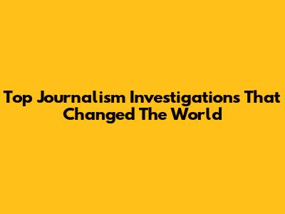 Top Journalism Investigations That Changed The World