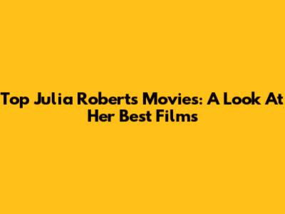 Top Julia Roberts Movies: A Look At Her Best Films