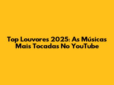 Top Louvores 2025: As Músicas Mais Tocadas No YouTube