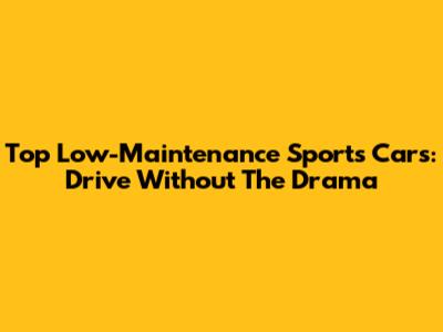 Top Low-Maintenance Sports Cars: Drive Without The Drama