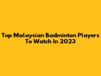 Top Malaysian Badminton Players To Watch In 2023