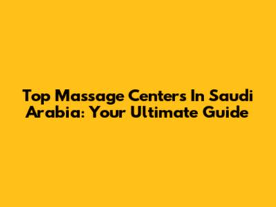Top Massage Centers In Saudi Arabia: Your Ultimate Guide