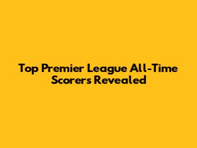 Top Premier League All-Time Scorers Revealed