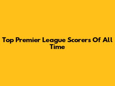 Top Premier League Scorers Of All Time
