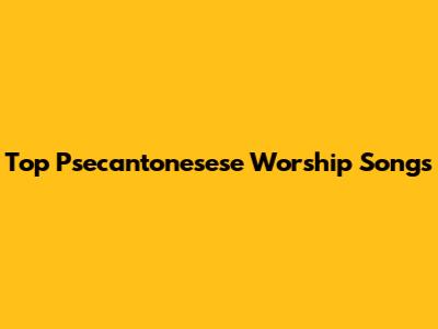 Top Psecantonesese Worship Songs