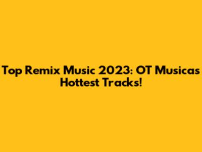 Top Remix Music 2023: OT Musica's Hottest Tracks!