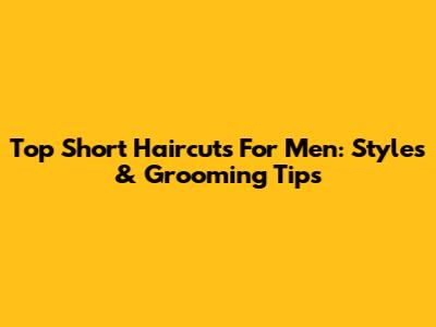Top Short Haircuts For Men: Styles & Grooming Tips