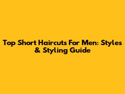 Top Short Haircuts For Men: Styles & Styling Guide