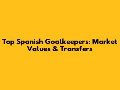 Top Spanish Goalkeepers: Market Values & Transfers